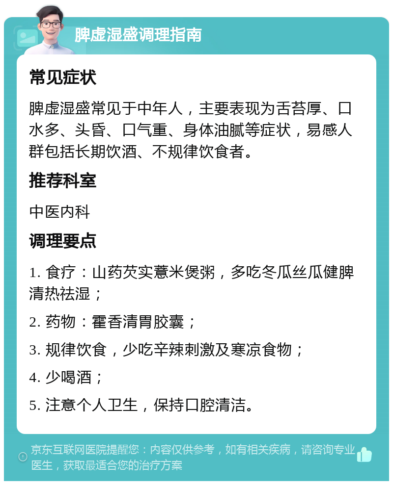 脾虚湿盛调理指南 常见症状 脾虚湿盛常见于中年人，主要表现为舌苔厚、口水多、头昏、口气重、身体油腻等症状，易感人群包括长期饮酒、不规律饮食者。 推荐科室 中医内科 调理要点 1. 食疗：山药芡实薏米煲粥，多吃冬瓜丝瓜健脾清热祛湿； 2. 药物：霍香清胃胶囊； 3. 规律饮食，少吃辛辣刺激及寒凉食物； 4. 少喝酒； 5. 注意个人卫生，保持口腔清洁。