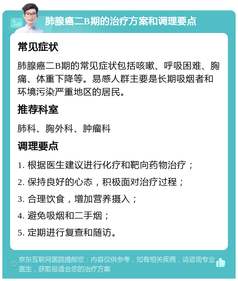 肺腺癌二B期的治疗方案和调理要点 常见症状 肺腺癌二B期的常见症状包括咳嗽、呼吸困难、胸痛、体重下降等。易感人群主要是长期吸烟者和环境污染严重地区的居民。 推荐科室 肺科、胸外科、肿瘤科 调理要点 1. 根据医生建议进行化疗和靶向药物治疗； 2. 保持良好的心态，积极面对治疗过程； 3. 合理饮食，增加营养摄入； 4. 避免吸烟和二手烟； 5. 定期进行复查和随访。