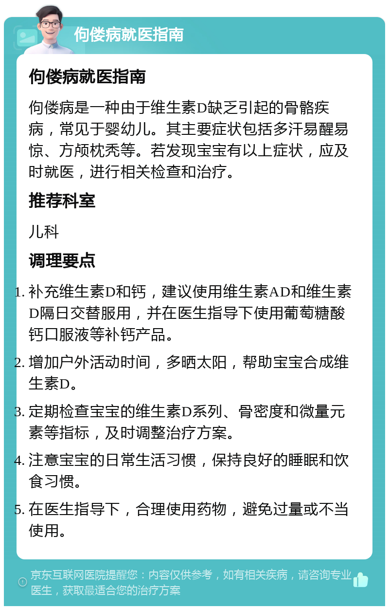 佝偻病就医指南 佝偻病就医指南 佝偻病是一种由于维生素D缺乏引起的骨骼疾病，常见于婴幼儿。其主要症状包括多汗易醒易惊、方颅枕秃等。若发现宝宝有以上症状，应及时就医，进行相关检查和治疗。 推荐科室 儿科 调理要点 补充维生素D和钙，建议使用维生素AD和维生素D隔日交替服用，并在医生指导下使用葡萄糖酸钙口服液等补钙产品。 增加户外活动时间，多晒太阳，帮助宝宝合成维生素D。 定期检查宝宝的维生素D系列、骨密度和微量元素等指标，及时调整治疗方案。 注意宝宝的日常生活习惯，保持良好的睡眠和饮食习惯。 在医生指导下，合理使用药物，避免过量或不当使用。