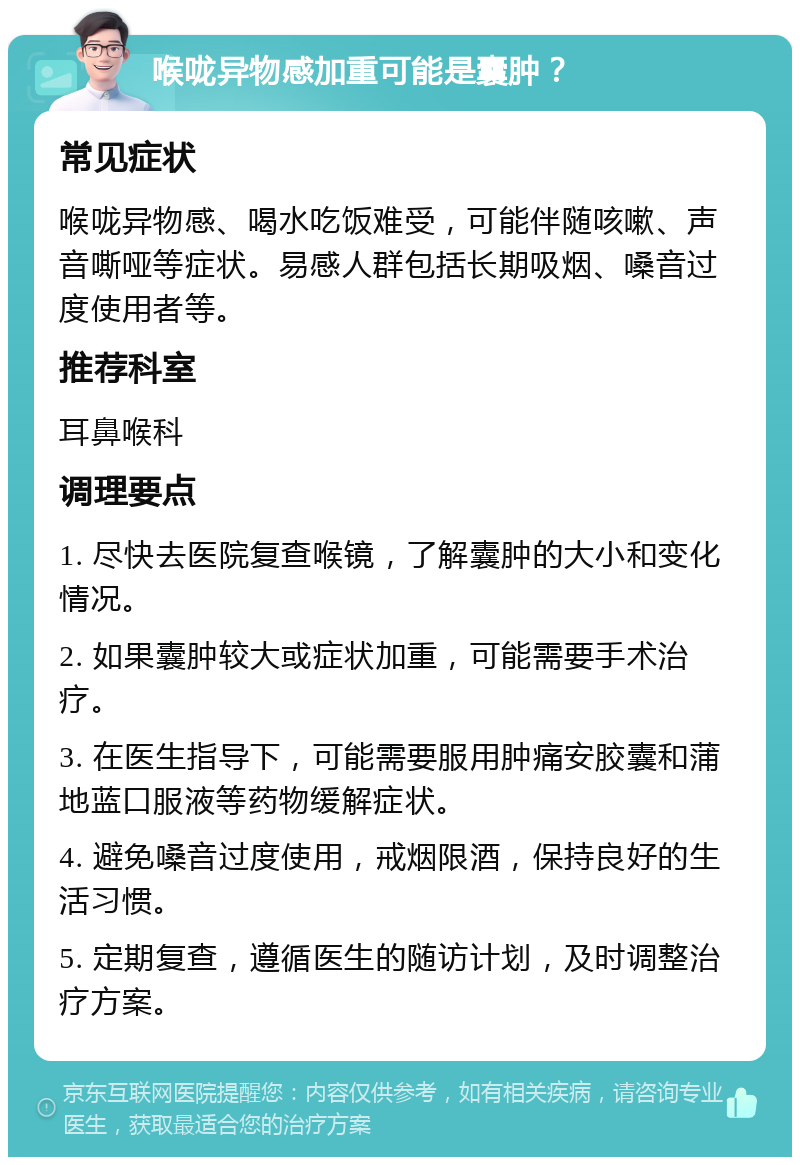 喉咙异物感加重可能是囊肿？ 常见症状 喉咙异物感、喝水吃饭难受，可能伴随咳嗽、声音嘶哑等症状。易感人群包括长期吸烟、嗓音过度使用者等。 推荐科室 耳鼻喉科 调理要点 1. 尽快去医院复查喉镜，了解囊肿的大小和变化情况。 2. 如果囊肿较大或症状加重，可能需要手术治疗。 3. 在医生指导下，可能需要服用肿痛安胶囊和蒲地蓝口服液等药物缓解症状。 4. 避免嗓音过度使用，戒烟限酒，保持良好的生活习惯。 5. 定期复查，遵循医生的随访计划，及时调整治疗方案。