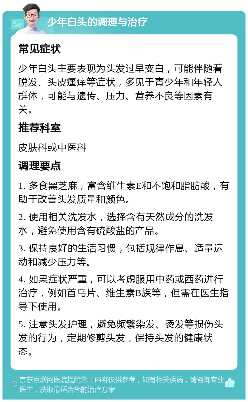 少年白头的调理与治疗 常见症状 少年白头主要表现为头发过早变白，可能伴随着脱发、头皮瘙痒等症状，多见于青少年和年轻人群体，可能与遗传、压力、营养不良等因素有关。 推荐科室 皮肤科或中医科 调理要点 1. 多食黑芝麻，富含维生素E和不饱和脂肪酸，有助于改善头发质量和颜色。 2. 使用相关洗发水，选择含有天然成分的洗发水，避免使用含有硫酸盐的产品。 3. 保持良好的生活习惯，包括规律作息、适量运动和减少压力等。 4. 如果症状严重，可以考虑服用中药或西药进行治疗，例如首乌片、维生素B族等，但需在医生指导下使用。 5. 注意头发护理，避免频繁染发、烫发等损伤头发的行为，定期修剪头发，保持头发的健康状态。