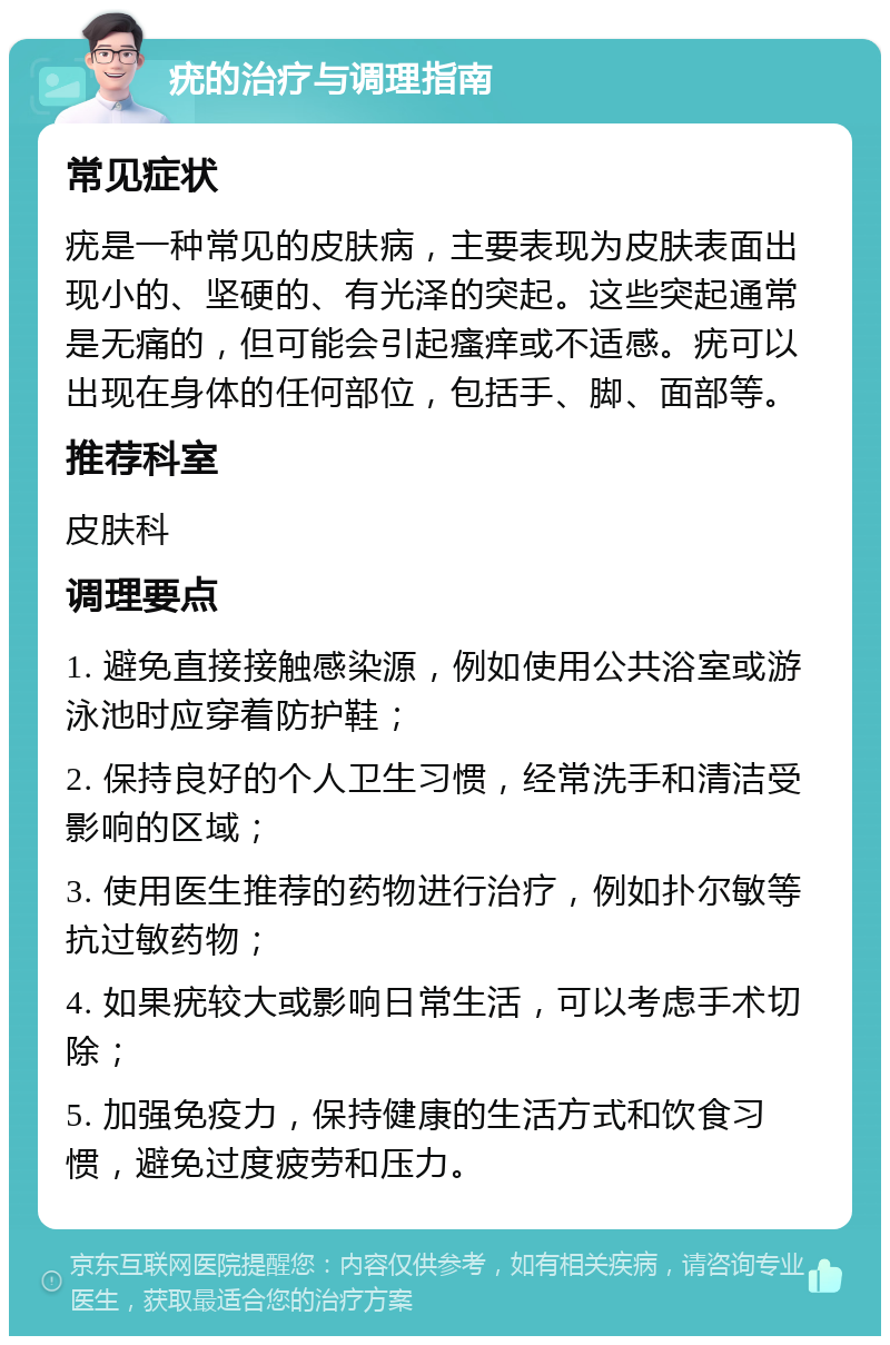 疣的治疗与调理指南 常见症状 疣是一种常见的皮肤病，主要表现为皮肤表面出现小的、坚硬的、有光泽的突起。这些突起通常是无痛的，但可能会引起瘙痒或不适感。疣可以出现在身体的任何部位，包括手、脚、面部等。 推荐科室 皮肤科 调理要点 1. 避免直接接触感染源，例如使用公共浴室或游泳池时应穿着防护鞋； 2. 保持良好的个人卫生习惯，经常洗手和清洁受影响的区域； 3. 使用医生推荐的药物进行治疗，例如扑尔敏等抗过敏药物； 4. 如果疣较大或影响日常生活，可以考虑手术切除； 5. 加强免疫力，保持健康的生活方式和饮食习惯，避免过度疲劳和压力。