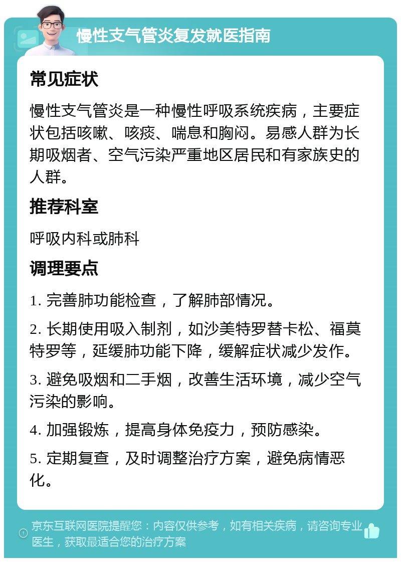 慢性支气管炎复发就医指南 常见症状 慢性支气管炎是一种慢性呼吸系统疾病，主要症状包括咳嗽、咳痰、喘息和胸闷。易感人群为长期吸烟者、空气污染严重地区居民和有家族史的人群。 推荐科室 呼吸内科或肺科 调理要点 1. 完善肺功能检查，了解肺部情况。 2. 长期使用吸入制剂，如沙美特罗替卡松、福莫特罗等，延缓肺功能下降，缓解症状减少发作。 3. 避免吸烟和二手烟，改善生活环境，减少空气污染的影响。 4. 加强锻炼，提高身体免疫力，预防感染。 5. 定期复查，及时调整治疗方案，避免病情恶化。