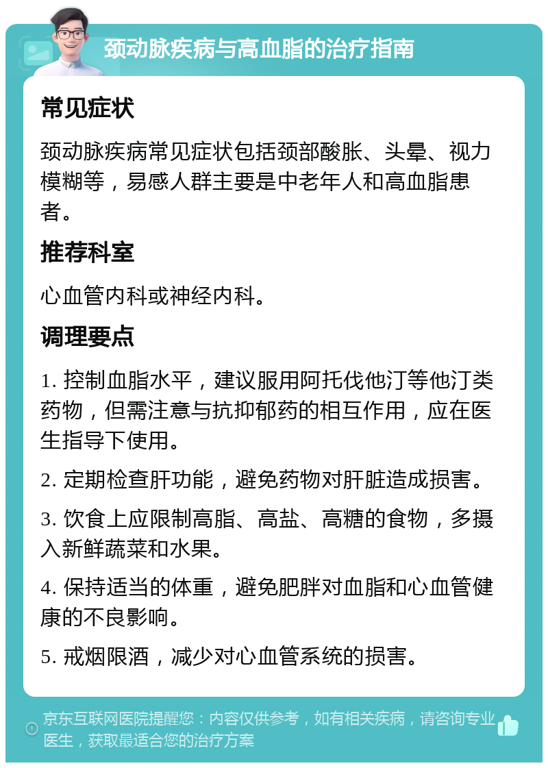 颈动脉疾病与高血脂的治疗指南 常见症状 颈动脉疾病常见症状包括颈部酸胀、头晕、视力模糊等，易感人群主要是中老年人和高血脂患者。 推荐科室 心血管内科或神经内科。 调理要点 1. 控制血脂水平，建议服用阿托伐他汀等他汀类药物，但需注意与抗抑郁药的相互作用，应在医生指导下使用。 2. 定期检查肝功能，避免药物对肝脏造成损害。 3. 饮食上应限制高脂、高盐、高糖的食物，多摄入新鲜蔬菜和水果。 4. 保持适当的体重，避免肥胖对血脂和心血管健康的不良影响。 5. 戒烟限酒，减少对心血管系统的损害。