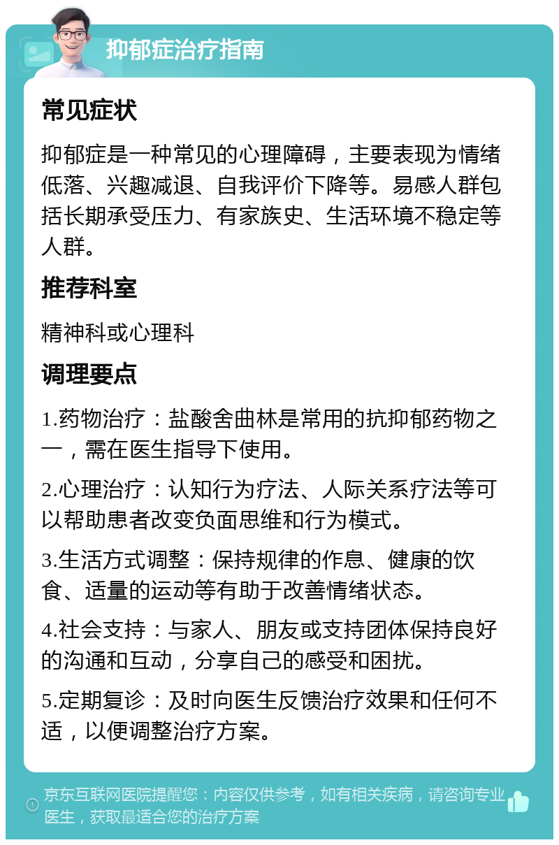 抑郁症治疗指南 常见症状 抑郁症是一种常见的心理障碍，主要表现为情绪低落、兴趣减退、自我评价下降等。易感人群包括长期承受压力、有家族史、生活环境不稳定等人群。 推荐科室 精神科或心理科 调理要点 1.药物治疗：盐酸舍曲林是常用的抗抑郁药物之一，需在医生指导下使用。 2.心理治疗：认知行为疗法、人际关系疗法等可以帮助患者改变负面思维和行为模式。 3.生活方式调整：保持规律的作息、健康的饮食、适量的运动等有助于改善情绪状态。 4.社会支持：与家人、朋友或支持团体保持良好的沟通和互动，分享自己的感受和困扰。 5.定期复诊：及时向医生反馈治疗效果和任何不适，以便调整治疗方案。