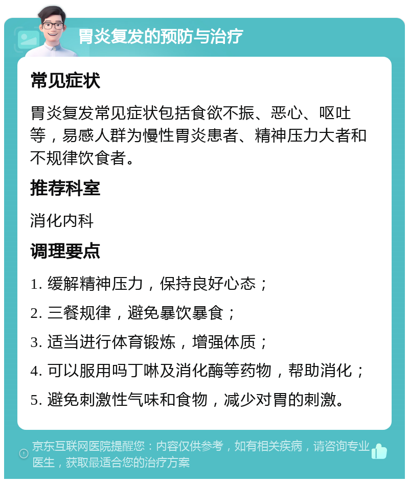 胃炎复发的预防与治疗 常见症状 胃炎复发常见症状包括食欲不振、恶心、呕吐等，易感人群为慢性胃炎患者、精神压力大者和不规律饮食者。 推荐科室 消化内科 调理要点 1. 缓解精神压力，保持良好心态； 2. 三餐规律，避免暴饮暴食； 3. 适当进行体育锻炼，增强体质； 4. 可以服用吗丁啉及消化酶等药物，帮助消化； 5. 避免刺激性气味和食物，减少对胃的刺激。