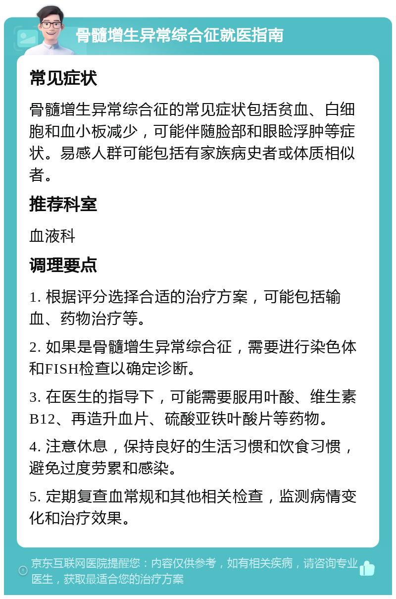 骨髓增生异常综合征就医指南 常见症状 骨髓增生异常综合征的常见症状包括贫血、白细胞和血小板减少，可能伴随脸部和眼睑浮肿等症状。易感人群可能包括有家族病史者或体质相似者。 推荐科室 血液科 调理要点 1. 根据评分选择合适的治疗方案，可能包括输血、药物治疗等。 2. 如果是骨髓增生异常综合征，需要进行染色体和FISH检查以确定诊断。 3. 在医生的指导下，可能需要服用叶酸、维生素B12、再造升血片、硫酸亚铁叶酸片等药物。 4. 注意休息，保持良好的生活习惯和饮食习惯，避免过度劳累和感染。 5. 定期复查血常规和其他相关检查，监测病情变化和治疗效果。