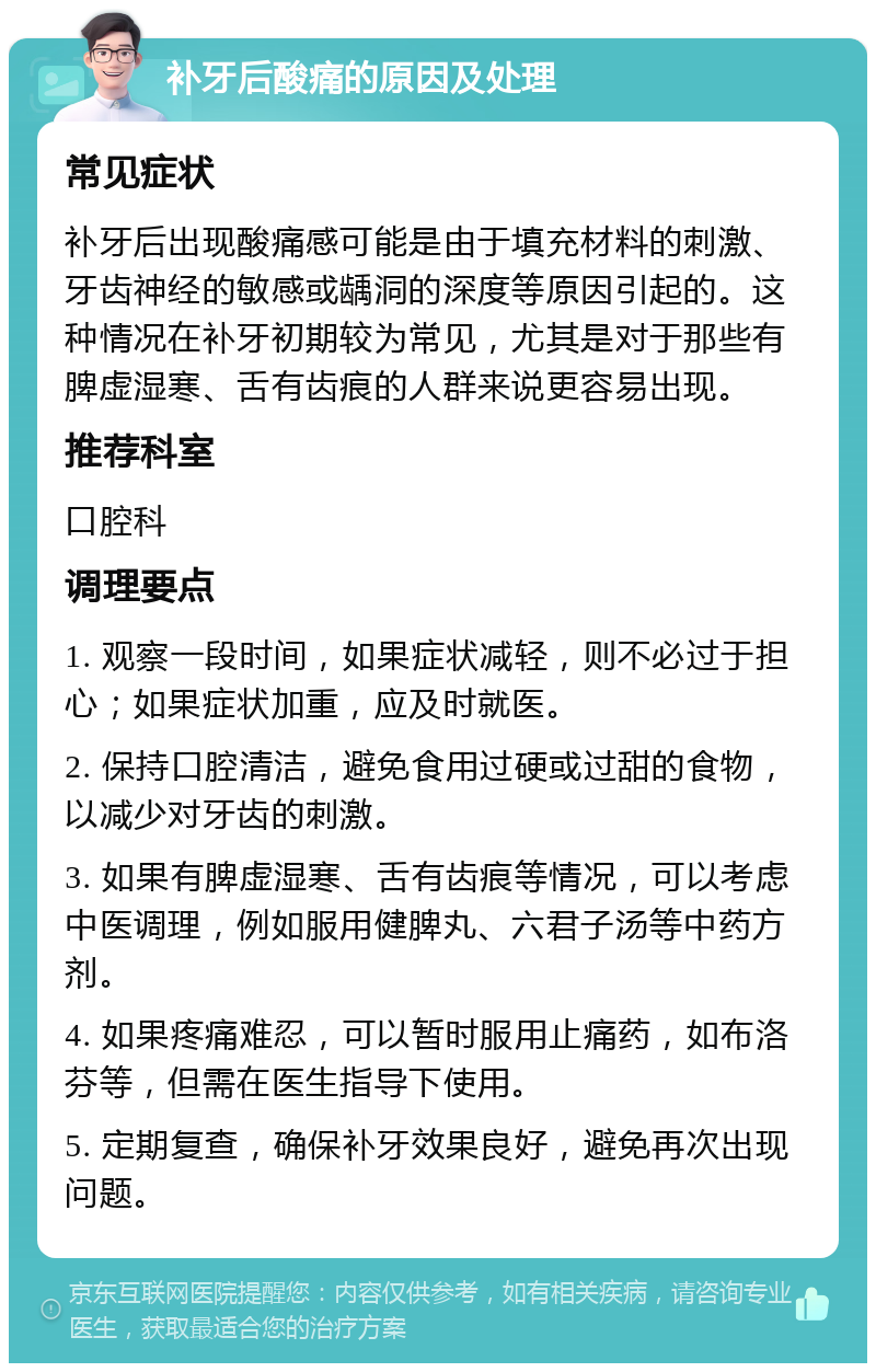 补牙后酸痛的原因及处理 常见症状 补牙后出现酸痛感可能是由于填充材料的刺激、牙齿神经的敏感或龋洞的深度等原因引起的。这种情况在补牙初期较为常见，尤其是对于那些有脾虚湿寒、舌有齿痕的人群来说更容易出现。 推荐科室 口腔科 调理要点 1. 观察一段时间，如果症状减轻，则不必过于担心；如果症状加重，应及时就医。 2. 保持口腔清洁，避免食用过硬或过甜的食物，以减少对牙齿的刺激。 3. 如果有脾虚湿寒、舌有齿痕等情况，可以考虑中医调理，例如服用健脾丸、六君子汤等中药方剂。 4. 如果疼痛难忍，可以暂时服用止痛药，如布洛芬等，但需在医生指导下使用。 5. 定期复查，确保补牙效果良好，避免再次出现问题。