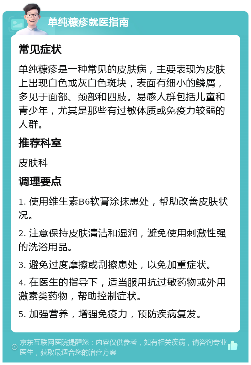 单纯糠疹就医指南 常见症状 单纯糠疹是一种常见的皮肤病，主要表现为皮肤上出现白色或灰白色斑块，表面有细小的鳞屑，多见于面部、颈部和四肢。易感人群包括儿童和青少年，尤其是那些有过敏体质或免疫力较弱的人群。 推荐科室 皮肤科 调理要点 1. 使用维生素B6软膏涂抹患处，帮助改善皮肤状况。 2. 注意保持皮肤清洁和湿润，避免使用刺激性强的洗浴用品。 3. 避免过度摩擦或刮擦患处，以免加重症状。 4. 在医生的指导下，适当服用抗过敏药物或外用激素类药物，帮助控制症状。 5. 加强营养，增强免疫力，预防疾病复发。