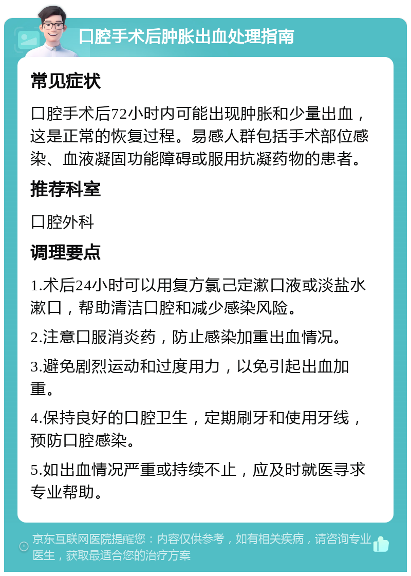 口腔手术后肿胀出血处理指南 常见症状 口腔手术后72小时内可能出现肿胀和少量出血，这是正常的恢复过程。易感人群包括手术部位感染、血液凝固功能障碍或服用抗凝药物的患者。 推荐科室 口腔外科 调理要点 1.术后24小时可以用复方氯己定漱口液或淡盐水漱口，帮助清洁口腔和减少感染风险。 2.注意口服消炎药，防止感染加重出血情况。 3.避免剧烈运动和过度用力，以免引起出血加重。 4.保持良好的口腔卫生，定期刷牙和使用牙线，预防口腔感染。 5.如出血情况严重或持续不止，应及时就医寻求专业帮助。