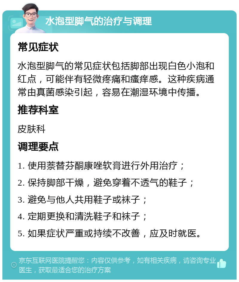 水泡型脚气的治疗与调理 常见症状 水泡型脚气的常见症状包括脚部出现白色小泡和红点，可能伴有轻微疼痛和瘙痒感。这种疾病通常由真菌感染引起，容易在潮湿环境中传播。 推荐科室 皮肤科 调理要点 1. 使用萘替芬酮康唑软膏进行外用治疗； 2. 保持脚部干燥，避免穿着不透气的鞋子； 3. 避免与他人共用鞋子或袜子； 4. 定期更换和清洗鞋子和袜子； 5. 如果症状严重或持续不改善，应及时就医。