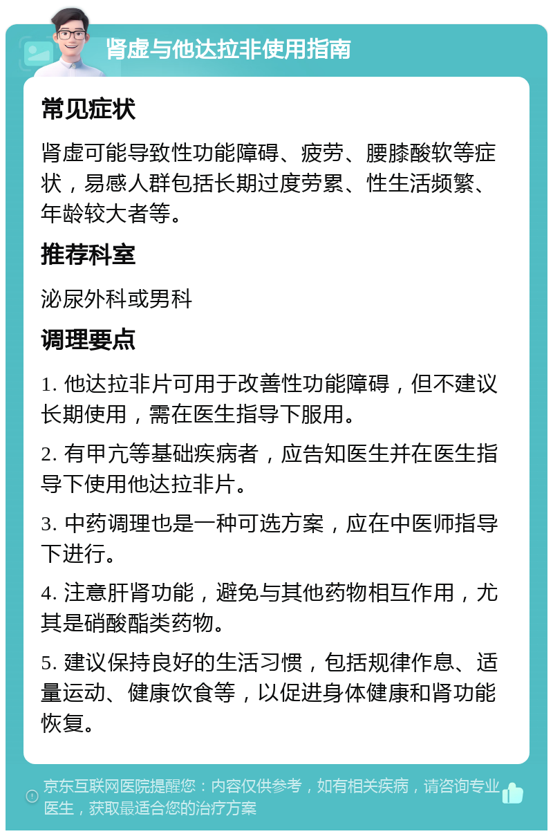 肾虚与他达拉非使用指南 常见症状 肾虚可能导致性功能障碍、疲劳、腰膝酸软等症状，易感人群包括长期过度劳累、性生活频繁、年龄较大者等。 推荐科室 泌尿外科或男科 调理要点 1. 他达拉非片可用于改善性功能障碍，但不建议长期使用，需在医生指导下服用。 2. 有甲亢等基础疾病者，应告知医生并在医生指导下使用他达拉非片。 3. 中药调理也是一种可选方案，应在中医师指导下进行。 4. 注意肝肾功能，避免与其他药物相互作用，尤其是硝酸酯类药物。 5. 建议保持良好的生活习惯，包括规律作息、适量运动、健康饮食等，以促进身体健康和肾功能恢复。