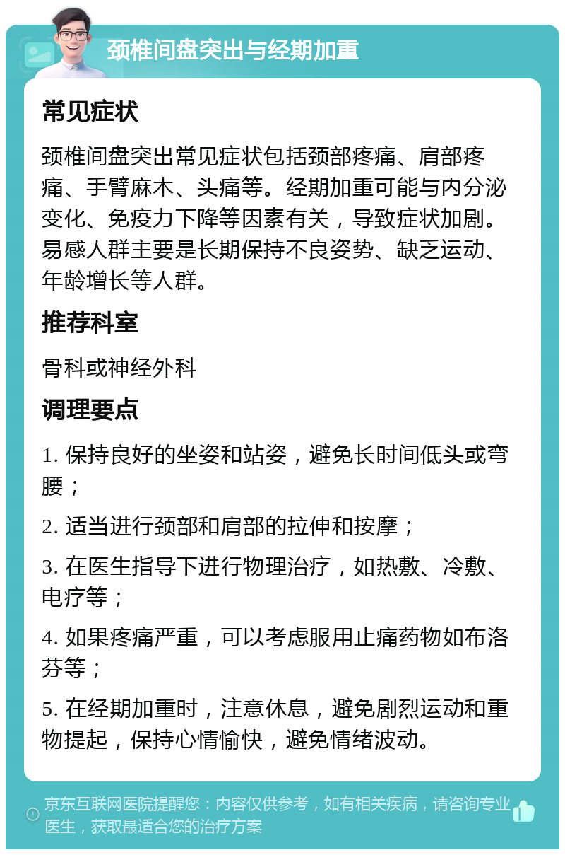 颈椎间盘突出与经期加重 常见症状 颈椎间盘突出常见症状包括颈部疼痛、肩部疼痛、手臂麻木、头痛等。经期加重可能与内分泌变化、免疫力下降等因素有关，导致症状加剧。易感人群主要是长期保持不良姿势、缺乏运动、年龄增长等人群。 推荐科室 骨科或神经外科 调理要点 1. 保持良好的坐姿和站姿，避免长时间低头或弯腰； 2. 适当进行颈部和肩部的拉伸和按摩； 3. 在医生指导下进行物理治疗，如热敷、冷敷、电疗等； 4. 如果疼痛严重，可以考虑服用止痛药物如布洛芬等； 5. 在经期加重时，注意休息，避免剧烈运动和重物提起，保持心情愉快，避免情绪波动。