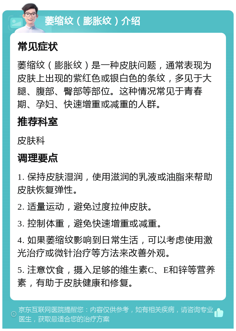 萎缩纹（膨胀纹）介绍 常见症状 萎缩纹（膨胀纹）是一种皮肤问题，通常表现为皮肤上出现的紫红色或银白色的条纹，多见于大腿、腹部、臀部等部位。这种情况常见于青春期、孕妇、快速增重或减重的人群。 推荐科室 皮肤科 调理要点 1. 保持皮肤湿润，使用滋润的乳液或油脂来帮助皮肤恢复弹性。 2. 适量运动，避免过度拉伸皮肤。 3. 控制体重，避免快速增重或减重。 4. 如果萎缩纹影响到日常生活，可以考虑使用激光治疗或微针治疗等方法来改善外观。 5. 注意饮食，摄入足够的维生素C、E和锌等营养素，有助于皮肤健康和修复。