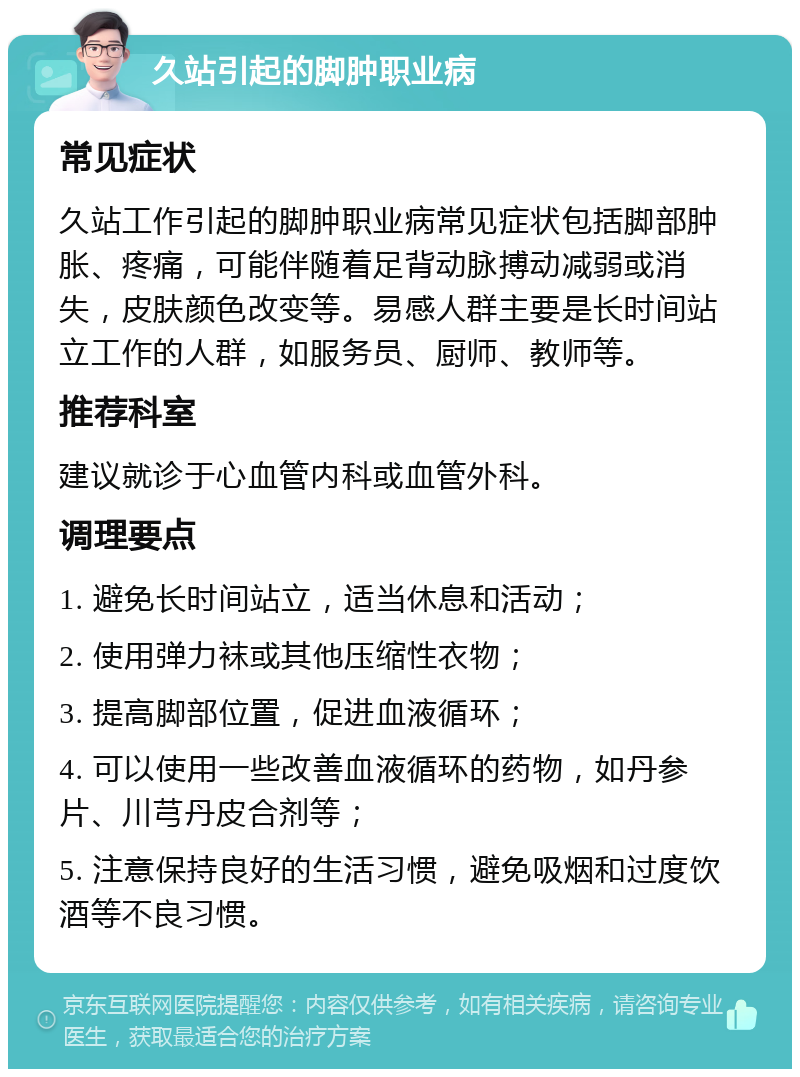 久站引起的脚肿职业病 常见症状 久站工作引起的脚肿职业病常见症状包括脚部肿胀、疼痛，可能伴随着足背动脉搏动减弱或消失，皮肤颜色改变等。易感人群主要是长时间站立工作的人群，如服务员、厨师、教师等。 推荐科室 建议就诊于心血管内科或血管外科。 调理要点 1. 避免长时间站立，适当休息和活动； 2. 使用弹力袜或其他压缩性衣物； 3. 提高脚部位置，促进血液循环； 4. 可以使用一些改善血液循环的药物，如丹参片、川芎丹皮合剂等； 5. 注意保持良好的生活习惯，避免吸烟和过度饮酒等不良习惯。