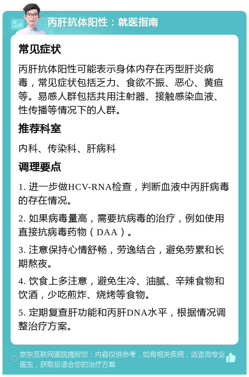 丙肝抗体阳性：就医指南 常见症状 丙肝抗体阳性可能表示身体内存在丙型肝炎病毒，常见症状包括乏力、食欲不振、恶心、黄疸等。易感人群包括共用注射器、接触感染血液、性传播等情况下的人群。 推荐科室 内科、传染科、肝病科 调理要点 1. 进一步做HCV-RNA检查，判断血液中丙肝病毒的存在情况。 2. 如果病毒量高，需要抗病毒的治疗，例如使用直接抗病毒药物（DAA）。 3. 注意保持心情舒畅，劳逸结合，避免劳累和长期熬夜。 4. 饮食上多注意，避免生冷、油腻、辛辣食物和饮酒，少吃煎炸、烧烤等食物。 5. 定期复查肝功能和丙肝DNA水平，根据情况调整治疗方案。