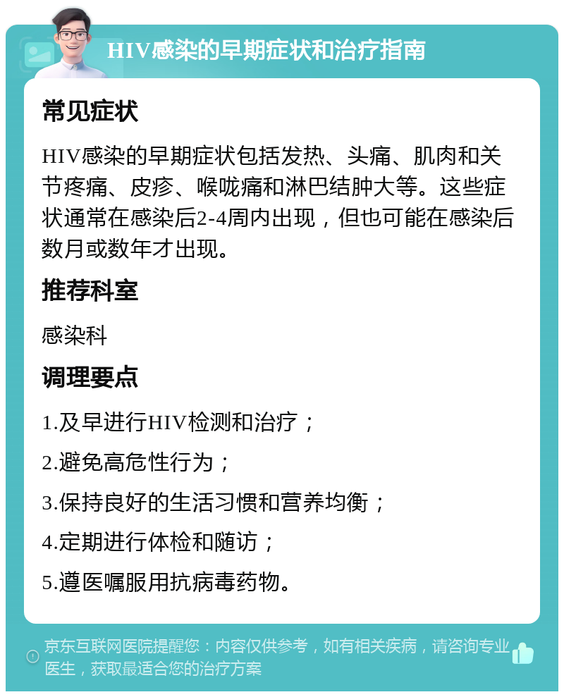 HIV感染的早期症状和治疗指南 常见症状 HIV感染的早期症状包括发热、头痛、肌肉和关节疼痛、皮疹、喉咙痛和淋巴结肿大等。这些症状通常在感染后2-4周内出现，但也可能在感染后数月或数年才出现。 推荐科室 感染科 调理要点 1.及早进行HIV检测和治疗； 2.避免高危性行为； 3.保持良好的生活习惯和营养均衡； 4.定期进行体检和随访； 5.遵医嘱服用抗病毒药物。