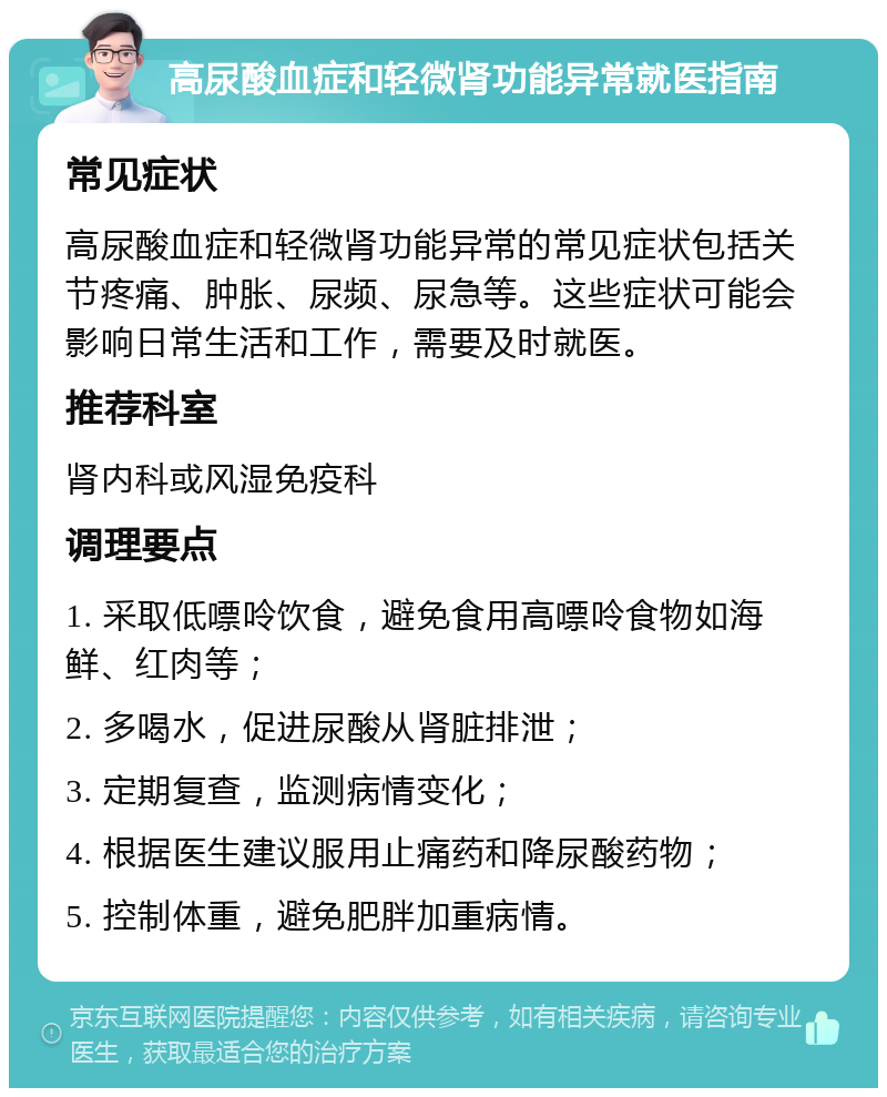 高尿酸血症和轻微肾功能异常就医指南 常见症状 高尿酸血症和轻微肾功能异常的常见症状包括关节疼痛、肿胀、尿频、尿急等。这些症状可能会影响日常生活和工作，需要及时就医。 推荐科室 肾内科或风湿免疫科 调理要点 1. 采取低嘌呤饮食，避免食用高嘌呤食物如海鲜、红肉等； 2. 多喝水，促进尿酸从肾脏排泄； 3. 定期复查，监测病情变化； 4. 根据医生建议服用止痛药和降尿酸药物； 5. 控制体重，避免肥胖加重病情。