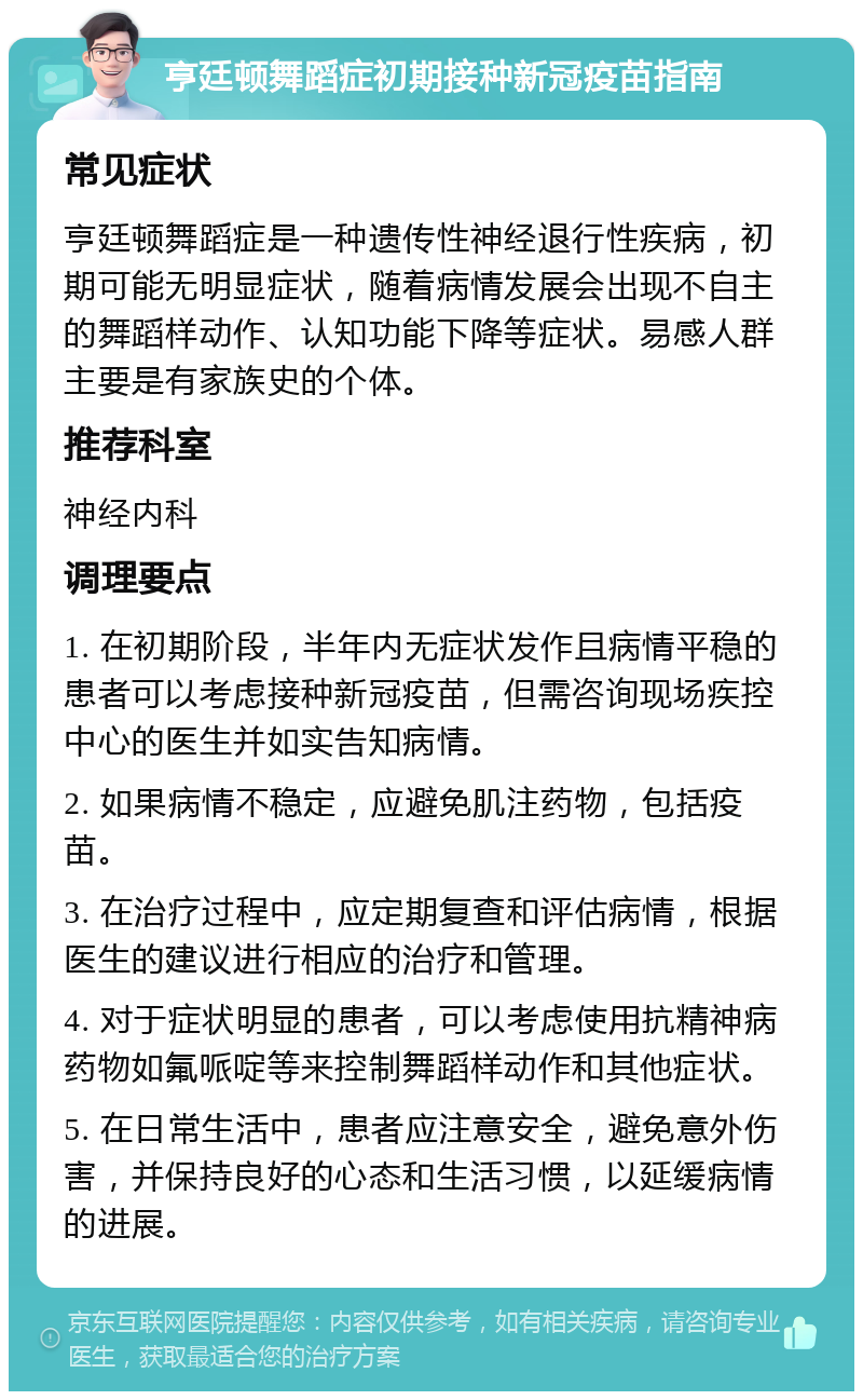 亨廷顿舞蹈症初期接种新冠疫苗指南 常见症状 亨廷顿舞蹈症是一种遗传性神经退行性疾病，初期可能无明显症状，随着病情发展会出现不自主的舞蹈样动作、认知功能下降等症状。易感人群主要是有家族史的个体。 推荐科室 神经内科 调理要点 1. 在初期阶段，半年内无症状发作且病情平稳的患者可以考虑接种新冠疫苗，但需咨询现场疾控中心的医生并如实告知病情。 2. 如果病情不稳定，应避免肌注药物，包括疫苗。 3. 在治疗过程中，应定期复查和评估病情，根据医生的建议进行相应的治疗和管理。 4. 对于症状明显的患者，可以考虑使用抗精神病药物如氟哌啶等来控制舞蹈样动作和其他症状。 5. 在日常生活中，患者应注意安全，避免意外伤害，并保持良好的心态和生活习惯，以延缓病情的进展。