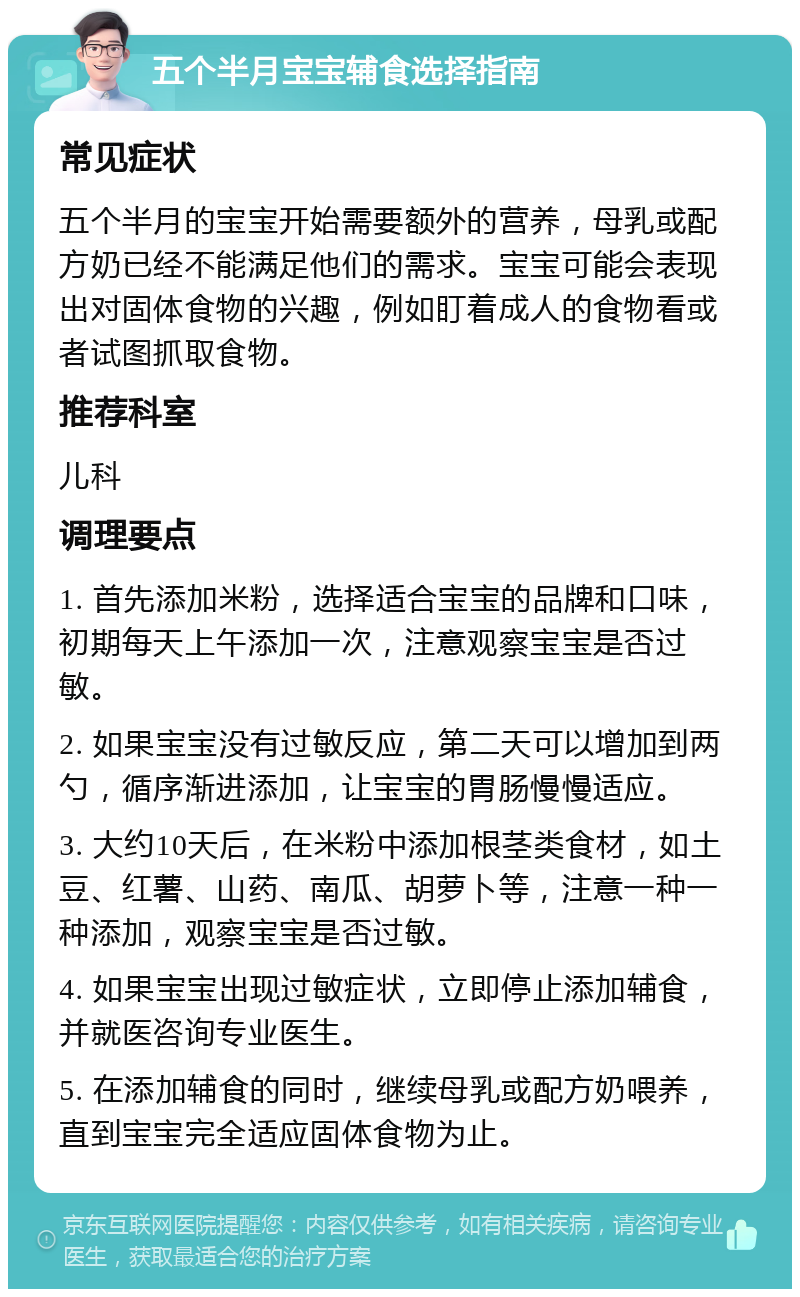 五个半月宝宝辅食选择指南 常见症状 五个半月的宝宝开始需要额外的营养，母乳或配方奶已经不能满足他们的需求。宝宝可能会表现出对固体食物的兴趣，例如盯着成人的食物看或者试图抓取食物。 推荐科室 儿科 调理要点 1. 首先添加米粉，选择适合宝宝的品牌和口味，初期每天上午添加一次，注意观察宝宝是否过敏。 2. 如果宝宝没有过敏反应，第二天可以增加到两勺，循序渐进添加，让宝宝的胃肠慢慢适应。 3. 大约10天后，在米粉中添加根茎类食材，如土豆、红薯、山药、南瓜、胡萝卜等，注意一种一种添加，观察宝宝是否过敏。 4. 如果宝宝出现过敏症状，立即停止添加辅食，并就医咨询专业医生。 5. 在添加辅食的同时，继续母乳或配方奶喂养，直到宝宝完全适应固体食物为止。