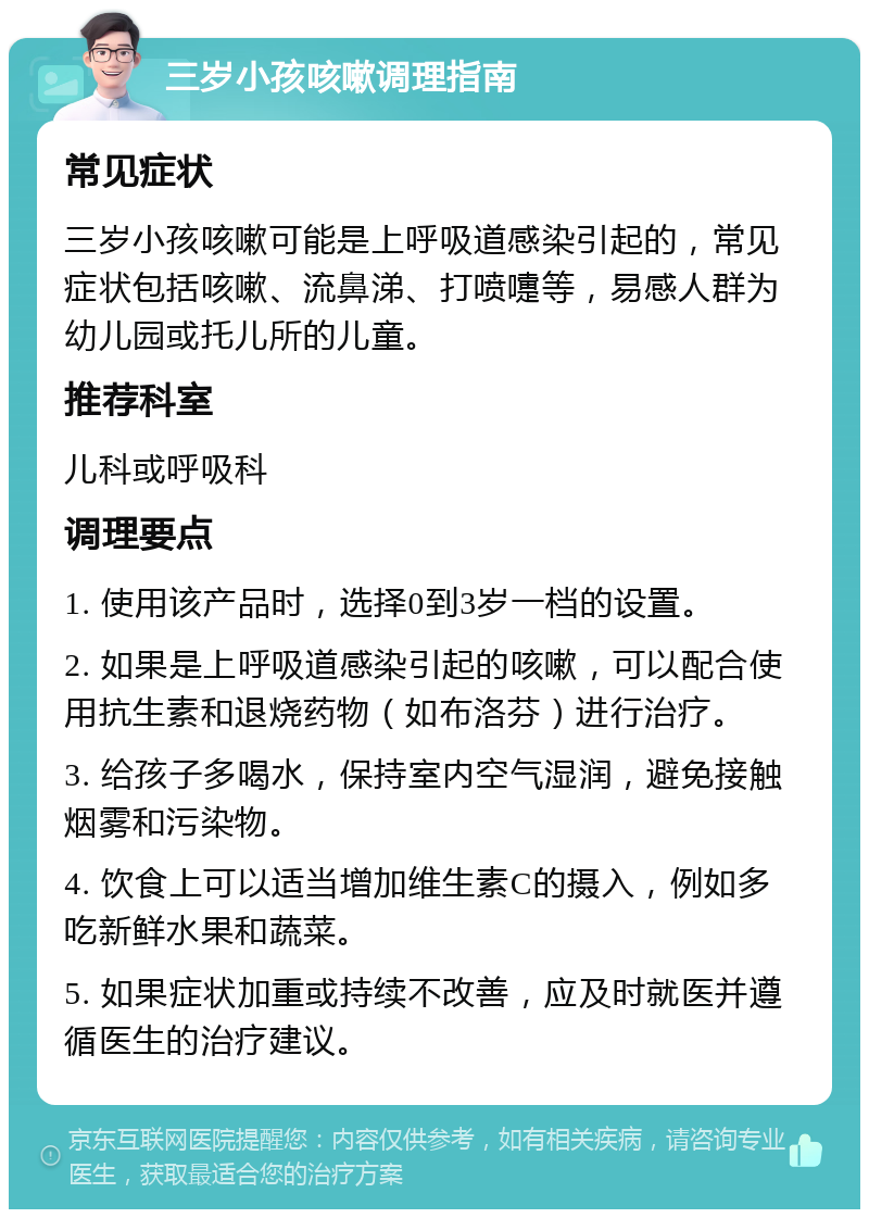 三岁小孩咳嗽调理指南 常见症状 三岁小孩咳嗽可能是上呼吸道感染引起的，常见症状包括咳嗽、流鼻涕、打喷嚏等，易感人群为幼儿园或托儿所的儿童。 推荐科室 儿科或呼吸科 调理要点 1. 使用该产品时，选择0到3岁一档的设置。 2. 如果是上呼吸道感染引起的咳嗽，可以配合使用抗生素和退烧药物（如布洛芬）进行治疗。 3. 给孩子多喝水，保持室内空气湿润，避免接触烟雾和污染物。 4. 饮食上可以适当增加维生素C的摄入，例如多吃新鲜水果和蔬菜。 5. 如果症状加重或持续不改善，应及时就医并遵循医生的治疗建议。