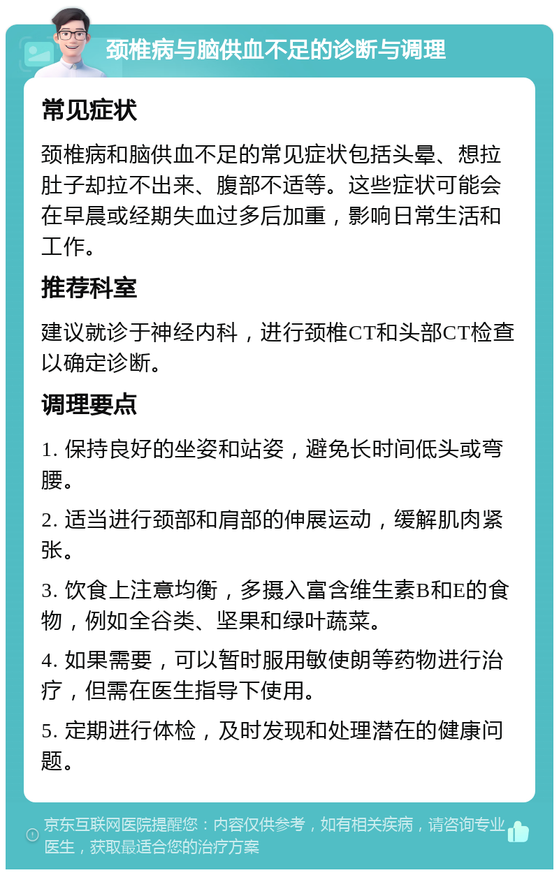 颈椎病与脑供血不足的诊断与调理 常见症状 颈椎病和脑供血不足的常见症状包括头晕、想拉肚子却拉不出来、腹部不适等。这些症状可能会在早晨或经期失血过多后加重，影响日常生活和工作。 推荐科室 建议就诊于神经内科，进行颈椎CT和头部CT检查以确定诊断。 调理要点 1. 保持良好的坐姿和站姿，避免长时间低头或弯腰。 2. 适当进行颈部和肩部的伸展运动，缓解肌肉紧张。 3. 饮食上注意均衡，多摄入富含维生素B和E的食物，例如全谷类、坚果和绿叶蔬菜。 4. 如果需要，可以暂时服用敏使朗等药物进行治疗，但需在医生指导下使用。 5. 定期进行体检，及时发现和处理潜在的健康问题。