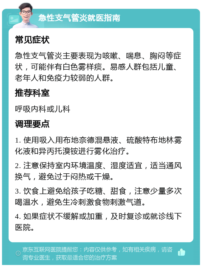 急性支气管炎就医指南 常见症状 急性支气管炎主要表现为咳嗽、喘息、胸闷等症状，可能伴有白色雾样痰。易感人群包括儿童、老年人和免疫力较弱的人群。 推荐科室 呼吸内科或儿科 调理要点 1. 使用吸入用布地奈德混悬液、硫酸特布地林雾化液和异丙托溴铵进行雾化治疗。 2. 注意保持室内环境温度、湿度适宜，适当通风换气，避免过于闷热或干燥。 3. 饮食上避免给孩子吃糖、甜食，注意少量多次喝温水，避免生冷刺激食物刺激气道。 4. 如果症状不缓解或加重，及时复诊或就诊线下医院。