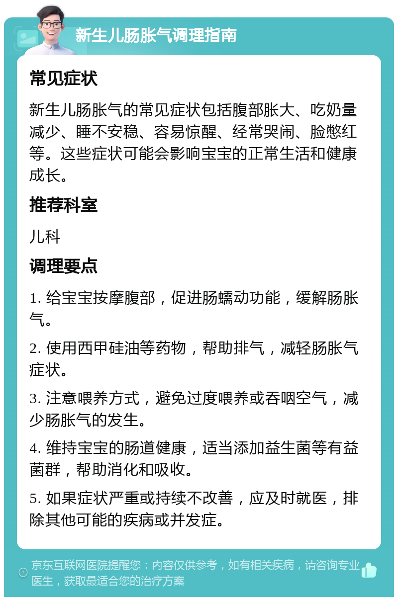 新生儿肠胀气调理指南 常见症状 新生儿肠胀气的常见症状包括腹部胀大、吃奶量减少、睡不安稳、容易惊醒、经常哭闹、脸憋红等。这些症状可能会影响宝宝的正常生活和健康成长。 推荐科室 儿科 调理要点 1. 给宝宝按摩腹部，促进肠蠕动功能，缓解肠胀气。 2. 使用西甲硅油等药物，帮助排气，减轻肠胀气症状。 3. 注意喂养方式，避免过度喂养或吞咽空气，减少肠胀气的发生。 4. 维持宝宝的肠道健康，适当添加益生菌等有益菌群，帮助消化和吸收。 5. 如果症状严重或持续不改善，应及时就医，排除其他可能的疾病或并发症。