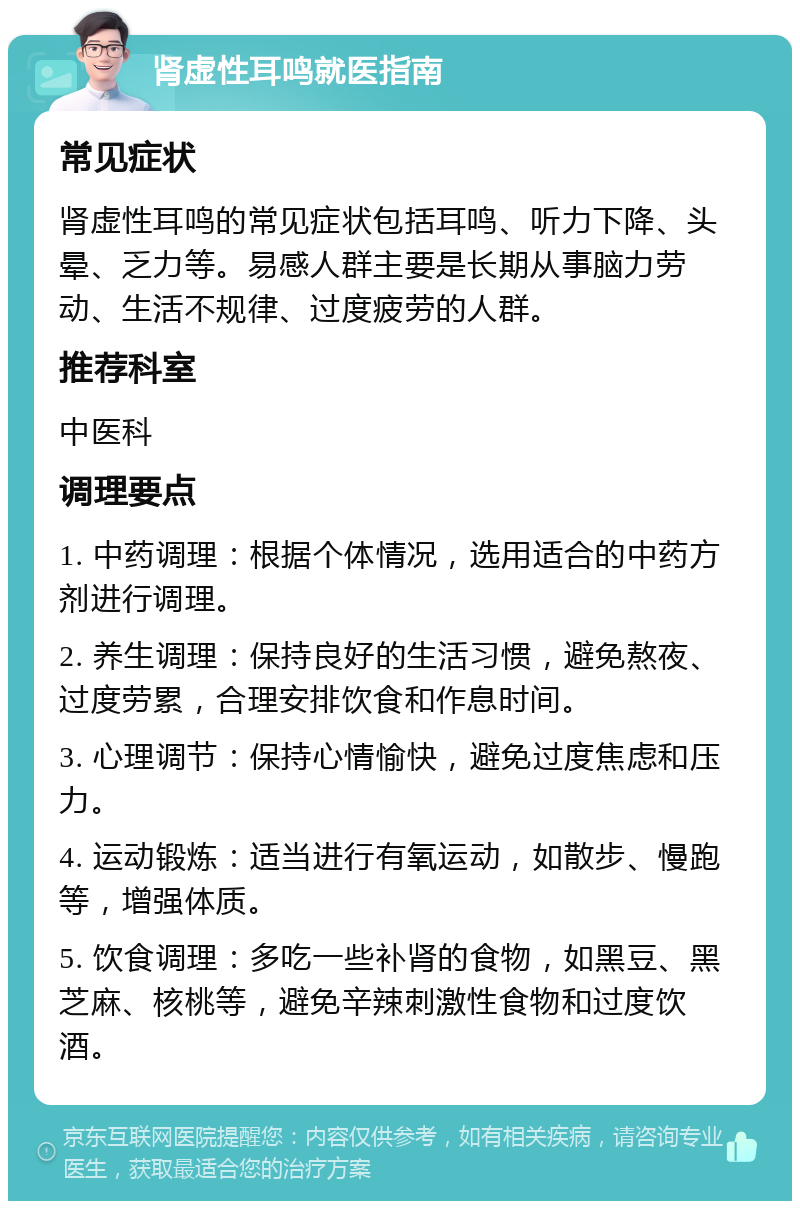 肾虚性耳鸣就医指南 常见症状 肾虚性耳鸣的常见症状包括耳鸣、听力下降、头晕、乏力等。易感人群主要是长期从事脑力劳动、生活不规律、过度疲劳的人群。 推荐科室 中医科 调理要点 1. 中药调理：根据个体情况，选用适合的中药方剂进行调理。 2. 养生调理：保持良好的生活习惯，避免熬夜、过度劳累，合理安排饮食和作息时间。 3. 心理调节：保持心情愉快，避免过度焦虑和压力。 4. 运动锻炼：适当进行有氧运动，如散步、慢跑等，增强体质。 5. 饮食调理：多吃一些补肾的食物，如黑豆、黑芝麻、核桃等，避免辛辣刺激性食物和过度饮酒。