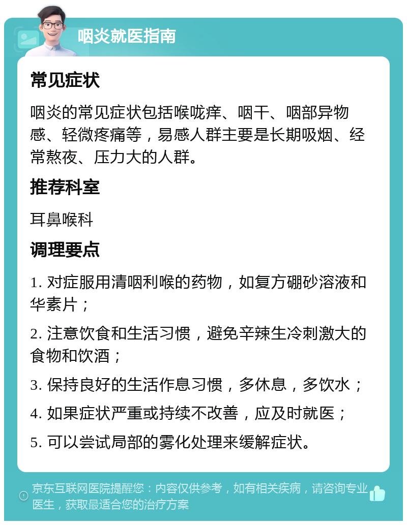 咽炎就医指南 常见症状 咽炎的常见症状包括喉咙痒、咽干、咽部异物感、轻微疼痛等，易感人群主要是长期吸烟、经常熬夜、压力大的人群。 推荐科室 耳鼻喉科 调理要点 1. 对症服用清咽利喉的药物，如复方硼砂溶液和华素片； 2. 注意饮食和生活习惯，避免辛辣生冷刺激大的食物和饮酒； 3. 保持良好的生活作息习惯，多休息，多饮水； 4. 如果症状严重或持续不改善，应及时就医； 5. 可以尝试局部的雾化处理来缓解症状。