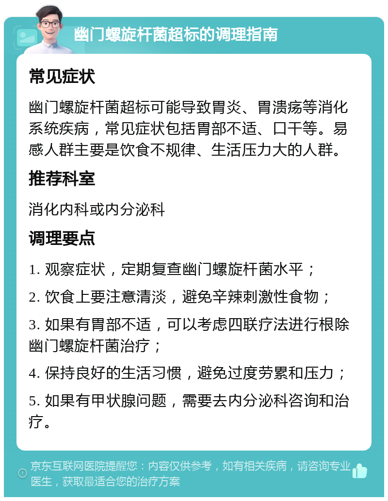 幽门螺旋杆菌超标的调理指南 常见症状 幽门螺旋杆菌超标可能导致胃炎、胃溃疡等消化系统疾病，常见症状包括胃部不适、口干等。易感人群主要是饮食不规律、生活压力大的人群。 推荐科室 消化内科或内分泌科 调理要点 1. 观察症状，定期复查幽门螺旋杆菌水平； 2. 饮食上要注意清淡，避免辛辣刺激性食物； 3. 如果有胃部不适，可以考虑四联疗法进行根除幽门螺旋杆菌治疗； 4. 保持良好的生活习惯，避免过度劳累和压力； 5. 如果有甲状腺问题，需要去内分泌科咨询和治疗。