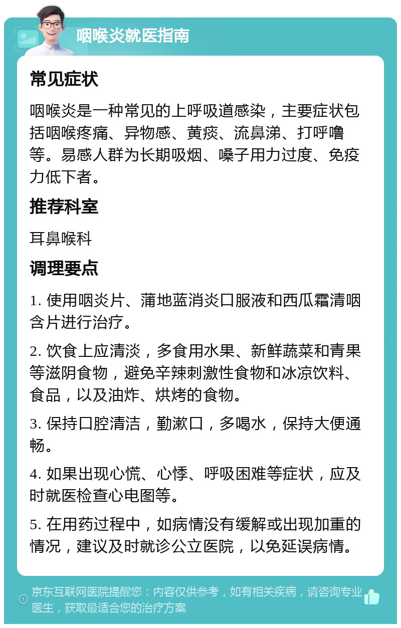 咽喉炎就医指南 常见症状 咽喉炎是一种常见的上呼吸道感染，主要症状包括咽喉疼痛、异物感、黄痰、流鼻涕、打呼噜等。易感人群为长期吸烟、嗓子用力过度、免疫力低下者。 推荐科室 耳鼻喉科 调理要点 1. 使用咽炎片、蒲地蓝消炎口服液和西瓜霜清咽含片进行治疗。 2. 饮食上应清淡，多食用水果、新鲜蔬菜和青果等滋阴食物，避免辛辣刺激性食物和冰凉饮料、食品，以及油炸、烘烤的食物。 3. 保持口腔清洁，勤漱口，多喝水，保持大便通畅。 4. 如果出现心慌、心悸、呼吸困难等症状，应及时就医检查心电图等。 5. 在用药过程中，如病情没有缓解或出现加重的情况，建议及时就诊公立医院，以免延误病情。