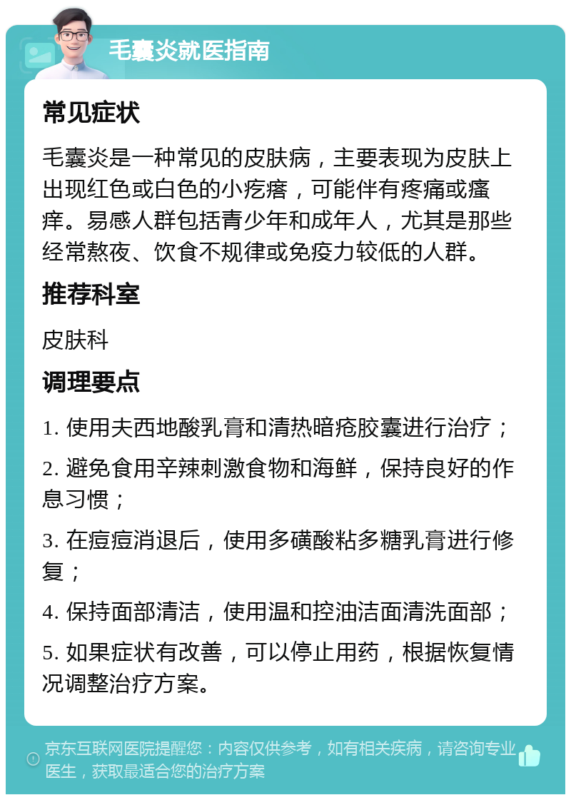 毛囊炎就医指南 常见症状 毛囊炎是一种常见的皮肤病，主要表现为皮肤上出现红色或白色的小疙瘩，可能伴有疼痛或瘙痒。易感人群包括青少年和成年人，尤其是那些经常熬夜、饮食不规律或免疫力较低的人群。 推荐科室 皮肤科 调理要点 1. 使用夫西地酸乳膏和清热暗疮胶囊进行治疗； 2. 避免食用辛辣刺激食物和海鲜，保持良好的作息习惯； 3. 在痘痘消退后，使用多磺酸粘多糖乳膏进行修复； 4. 保持面部清洁，使用温和控油洁面清洗面部； 5. 如果症状有改善，可以停止用药，根据恢复情况调整治疗方案。