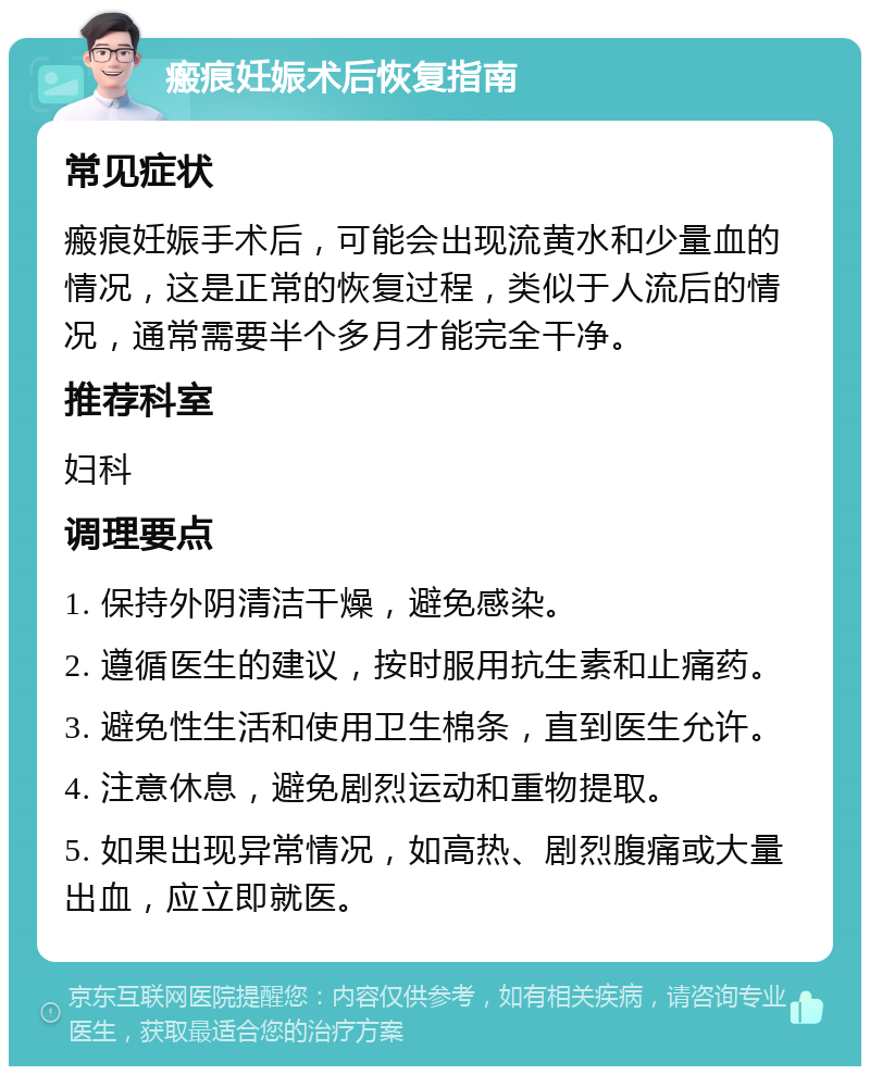 瘢痕妊娠术后恢复指南 常见症状 瘢痕妊娠手术后，可能会出现流黄水和少量血的情况，这是正常的恢复过程，类似于人流后的情况，通常需要半个多月才能完全干净。 推荐科室 妇科 调理要点 1. 保持外阴清洁干燥，避免感染。 2. 遵循医生的建议，按时服用抗生素和止痛药。 3. 避免性生活和使用卫生棉条，直到医生允许。 4. 注意休息，避免剧烈运动和重物提取。 5. 如果出现异常情况，如高热、剧烈腹痛或大量出血，应立即就医。