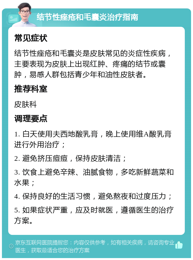 结节性痤疮和毛囊炎治疗指南 常见症状 结节性痤疮和毛囊炎是皮肤常见的炎症性疾病，主要表现为皮肤上出现红肿、疼痛的结节或囊肿，易感人群包括青少年和油性皮肤者。 推荐科室 皮肤科 调理要点 1. 白天使用夫西地酸乳膏，晚上使用维A酸乳膏进行外用治疗； 2. 避免挤压痘痘，保持皮肤清洁； 3. 饮食上避免辛辣、油腻食物，多吃新鲜蔬菜和水果； 4. 保持良好的生活习惯，避免熬夜和过度压力； 5. 如果症状严重，应及时就医，遵循医生的治疗方案。