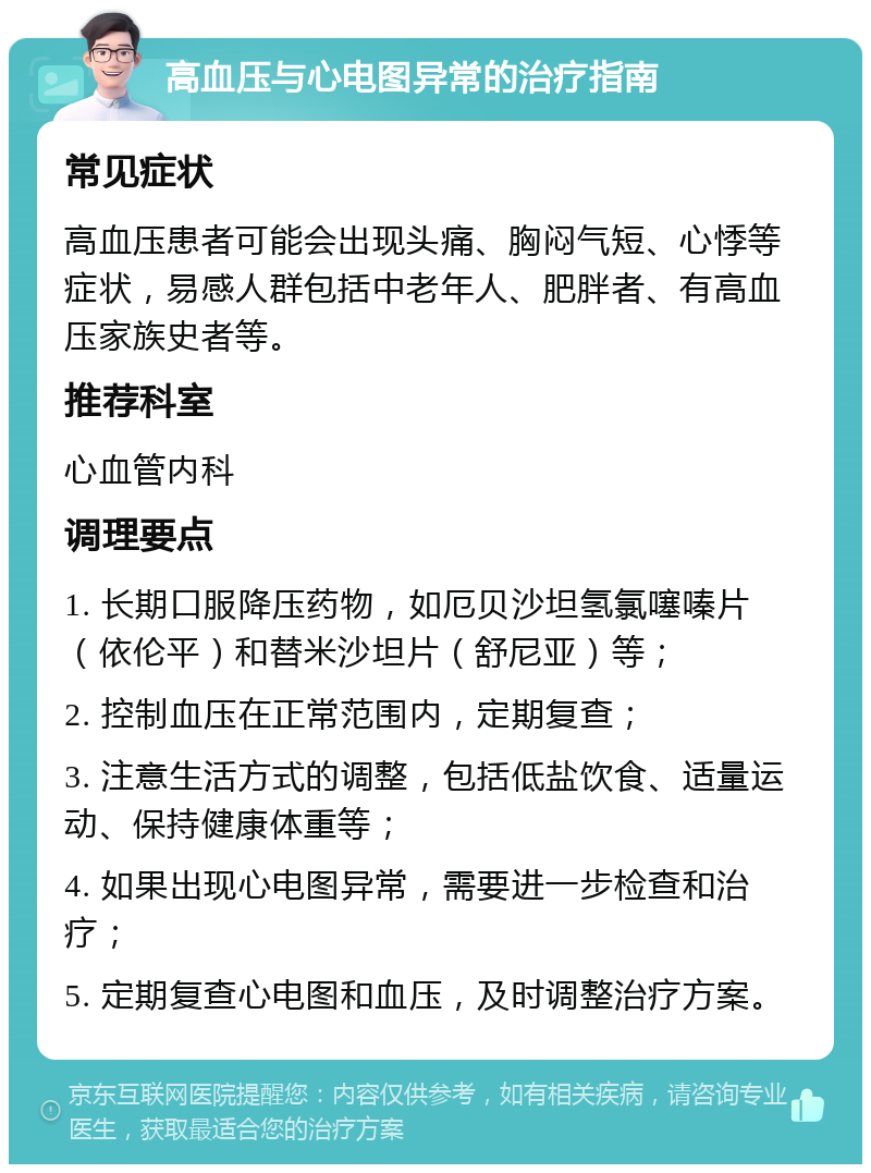 高血压与心电图异常的治疗指南 常见症状 高血压患者可能会出现头痛、胸闷气短、心悸等症状，易感人群包括中老年人、肥胖者、有高血压家族史者等。 推荐科室 心血管内科 调理要点 1. 长期口服降压药物，如厄贝沙坦氢氯噻嗪片（依伦平）和替米沙坦片（舒尼亚）等； 2. 控制血压在正常范围内，定期复查； 3. 注意生活方式的调整，包括低盐饮食、适量运动、保持健康体重等； 4. 如果出现心电图异常，需要进一步检查和治疗； 5. 定期复查心电图和血压，及时调整治疗方案。