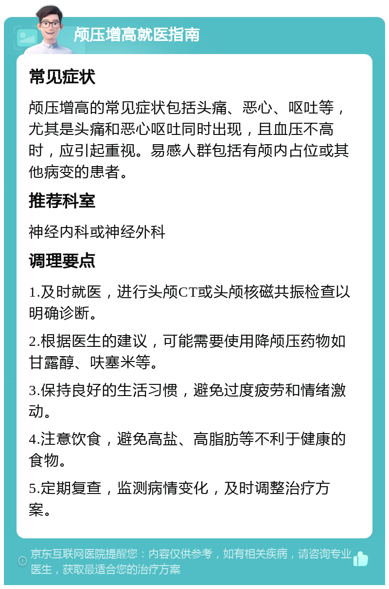 颅压增高就医指南 常见症状 颅压增高的常见症状包括头痛、恶心、呕吐等，尤其是头痛和恶心呕吐同时出现，且血压不高时，应引起重视。易感人群包括有颅内占位或其他病变的患者。 推荐科室 神经内科或神经外科 调理要点 1.及时就医，进行头颅CT或头颅核磁共振检查以明确诊断。 2.根据医生的建议，可能需要使用降颅压药物如甘露醇、呋塞米等。 3.保持良好的生活习惯，避免过度疲劳和情绪激动。 4.注意饮食，避免高盐、高脂肪等不利于健康的食物。 5.定期复查，监测病情变化，及时调整治疗方案。