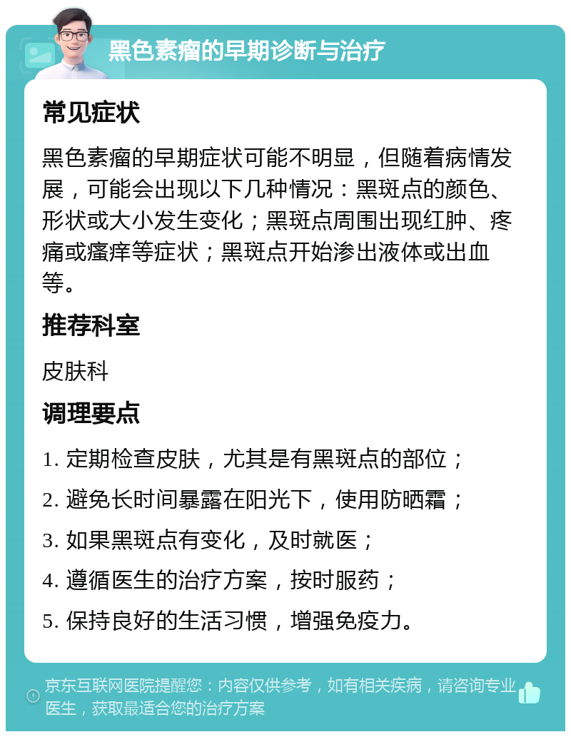 黑色素瘤的早期诊断与治疗 常见症状 黑色素瘤的早期症状可能不明显，但随着病情发展，可能会出现以下几种情况：黑斑点的颜色、形状或大小发生变化；黑斑点周围出现红肿、疼痛或瘙痒等症状；黑斑点开始渗出液体或出血等。 推荐科室 皮肤科 调理要点 1. 定期检查皮肤，尤其是有黑斑点的部位； 2. 避免长时间暴露在阳光下，使用防晒霜； 3. 如果黑斑点有变化，及时就医； 4. 遵循医生的治疗方案，按时服药； 5. 保持良好的生活习惯，增强免疫力。