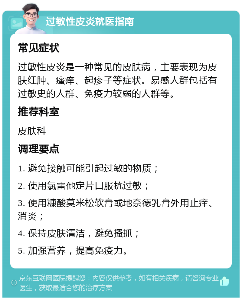 过敏性皮炎就医指南 常见症状 过敏性皮炎是一种常见的皮肤病，主要表现为皮肤红肿、瘙痒、起疹子等症状。易感人群包括有过敏史的人群、免疫力较弱的人群等。 推荐科室 皮肤科 调理要点 1. 避免接触可能引起过敏的物质； 2. 使用氯雷他定片口服抗过敏； 3. 使用糠酸莫米松软膏或地奈德乳膏外用止痒、消炎； 4. 保持皮肤清洁，避免搔抓； 5. 加强营养，提高免疫力。