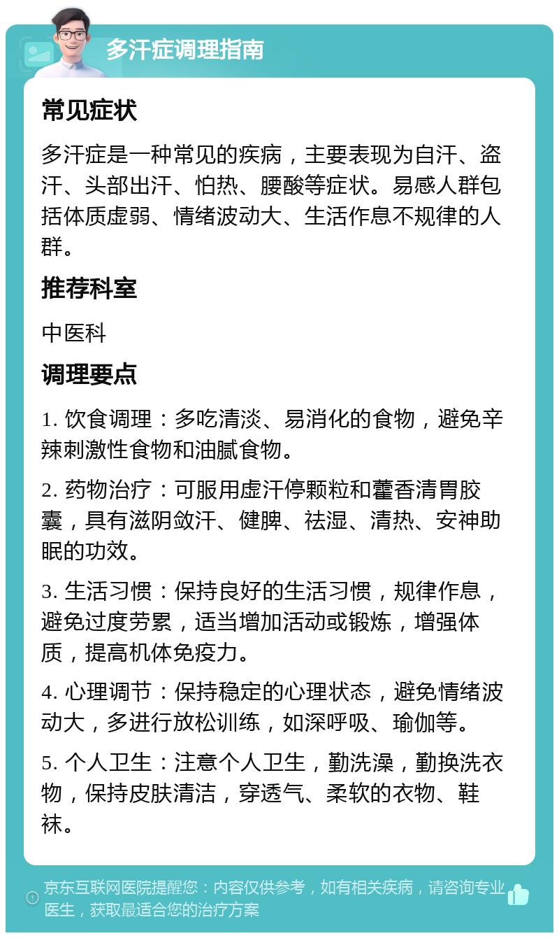 多汗症调理指南 常见症状 多汗症是一种常见的疾病，主要表现为自汗、盗汗、头部出汗、怕热、腰酸等症状。易感人群包括体质虚弱、情绪波动大、生活作息不规律的人群。 推荐科室 中医科 调理要点 1. 饮食调理：多吃清淡、易消化的食物，避免辛辣刺激性食物和油腻食物。 2. 药物治疗：可服用虚汗停颗粒和藿香清胃胶囊，具有滋阴敛汗、健脾、祛湿、清热、安神助眠的功效。 3. 生活习惯：保持良好的生活习惯，规律作息，避免过度劳累，适当增加活动或锻炼，增强体质，提高机体免疫力。 4. 心理调节：保持稳定的心理状态，避免情绪波动大，多进行放松训练，如深呼吸、瑜伽等。 5. 个人卫生：注意个人卫生，勤洗澡，勤换洗衣物，保持皮肤清洁，穿透气、柔软的衣物、鞋袜。