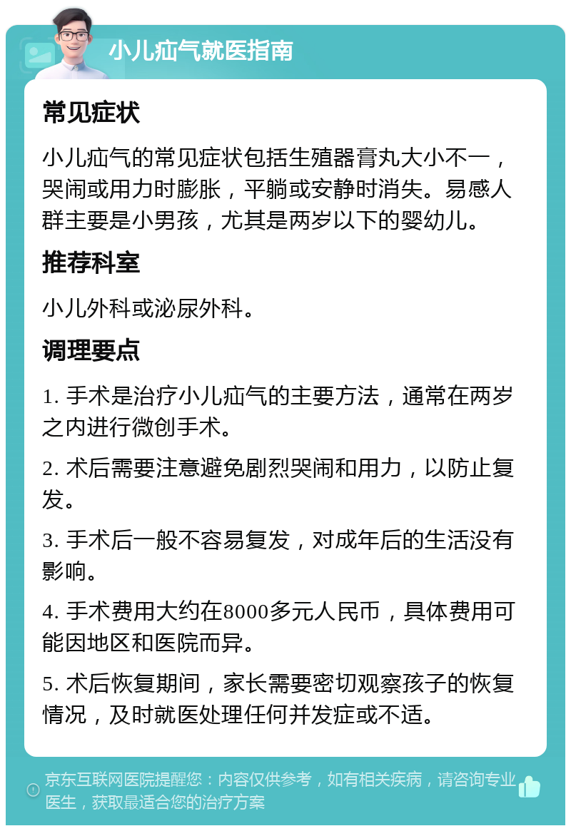 小儿疝气就医指南 常见症状 小儿疝气的常见症状包括生殖器膏丸大小不一，哭闹或用力时膨胀，平躺或安静时消失。易感人群主要是小男孩，尤其是两岁以下的婴幼儿。 推荐科室 小儿外科或泌尿外科。 调理要点 1. 手术是治疗小儿疝气的主要方法，通常在两岁之内进行微创手术。 2. 术后需要注意避免剧烈哭闹和用力，以防止复发。 3. 手术后一般不容易复发，对成年后的生活没有影响。 4. 手术费用大约在8000多元人民币，具体费用可能因地区和医院而异。 5. 术后恢复期间，家长需要密切观察孩子的恢复情况，及时就医处理任何并发症或不适。