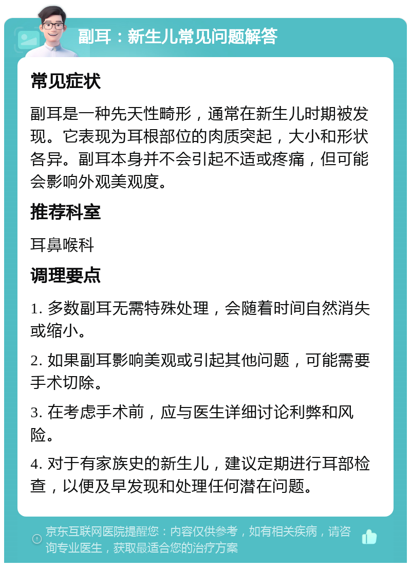 副耳：新生儿常见问题解答 常见症状 副耳是一种先天性畸形，通常在新生儿时期被发现。它表现为耳根部位的肉质突起，大小和形状各异。副耳本身并不会引起不适或疼痛，但可能会影响外观美观度。 推荐科室 耳鼻喉科 调理要点 1. 多数副耳无需特殊处理，会随着时间自然消失或缩小。 2. 如果副耳影响美观或引起其他问题，可能需要手术切除。 3. 在考虑手术前，应与医生详细讨论利弊和风险。 4. 对于有家族史的新生儿，建议定期进行耳部检查，以便及早发现和处理任何潜在问题。