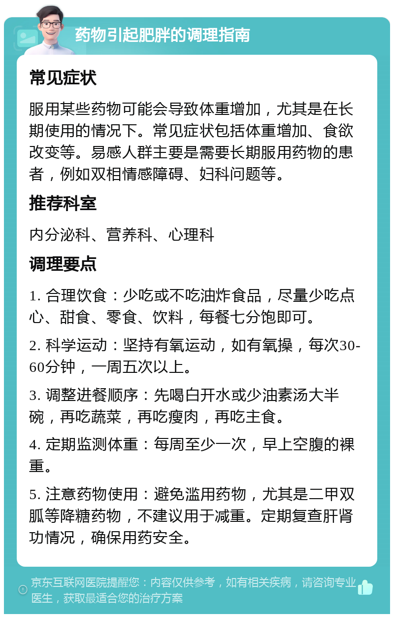 药物引起肥胖的调理指南 常见症状 服用某些药物可能会导致体重增加，尤其是在长期使用的情况下。常见症状包括体重增加、食欲改变等。易感人群主要是需要长期服用药物的患者，例如双相情感障碍、妇科问题等。 推荐科室 内分泌科、营养科、心理科 调理要点 1. 合理饮食：少吃或不吃油炸食品，尽量少吃点心、甜食、零食、饮料，每餐七分饱即可。 2. 科学运动：坚持有氧运动，如有氧操，每次30-60分钟，一周五次以上。 3. 调整进餐顺序：先喝白开水或少油素汤大半碗，再吃蔬菜，再吃瘦肉，再吃主食。 4. 定期监测体重：每周至少一次，早上空腹的裸重。 5. 注意药物使用：避免滥用药物，尤其是二甲双胍等降糖药物，不建议用于减重。定期复查肝肾功情况，确保用药安全。