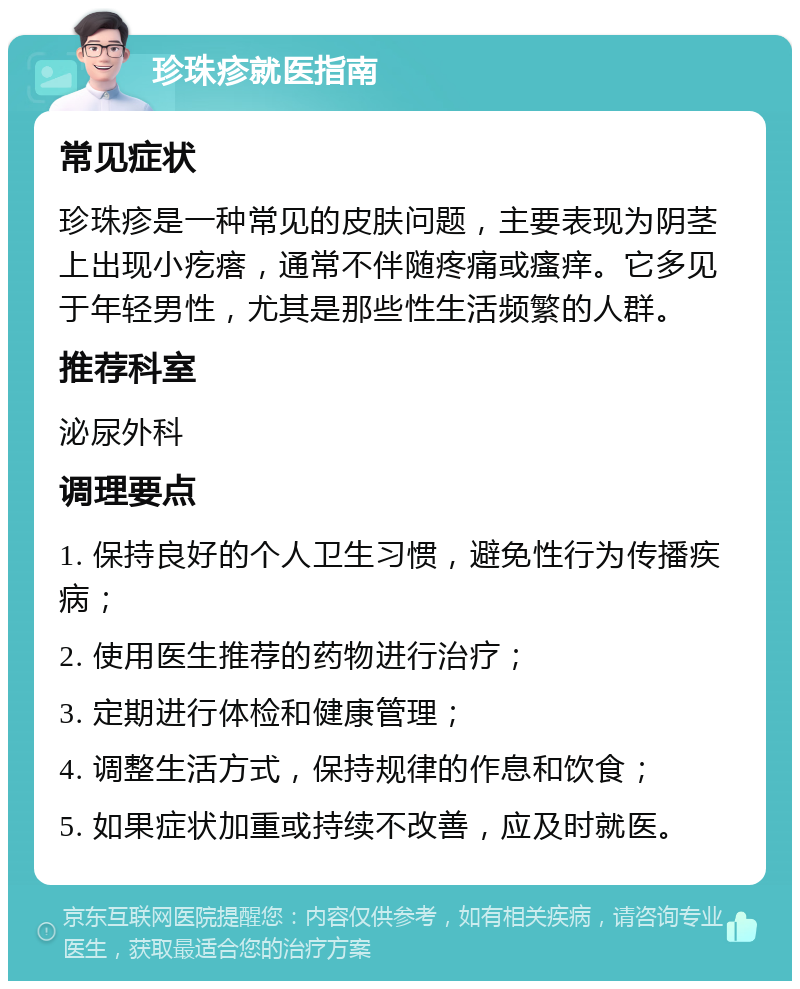 珍珠疹就医指南 常见症状 珍珠疹是一种常见的皮肤问题，主要表现为阴茎上出现小疙瘩，通常不伴随疼痛或瘙痒。它多见于年轻男性，尤其是那些性生活频繁的人群。 推荐科室 泌尿外科 调理要点 1. 保持良好的个人卫生习惯，避免性行为传播疾病； 2. 使用医生推荐的药物进行治疗； 3. 定期进行体检和健康管理； 4. 调整生活方式，保持规律的作息和饮食； 5. 如果症状加重或持续不改善，应及时就医。