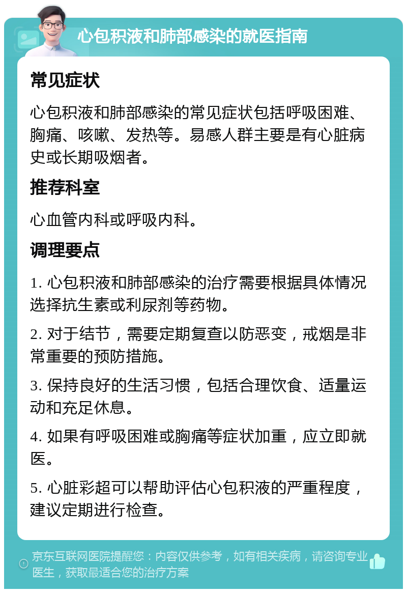 心包积液和肺部感染的就医指南 常见症状 心包积液和肺部感染的常见症状包括呼吸困难、胸痛、咳嗽、发热等。易感人群主要是有心脏病史或长期吸烟者。 推荐科室 心血管内科或呼吸内科。 调理要点 1. 心包积液和肺部感染的治疗需要根据具体情况选择抗生素或利尿剂等药物。 2. 对于结节，需要定期复查以防恶变，戒烟是非常重要的预防措施。 3. 保持良好的生活习惯，包括合理饮食、适量运动和充足休息。 4. 如果有呼吸困难或胸痛等症状加重，应立即就医。 5. 心脏彩超可以帮助评估心包积液的严重程度，建议定期进行检查。