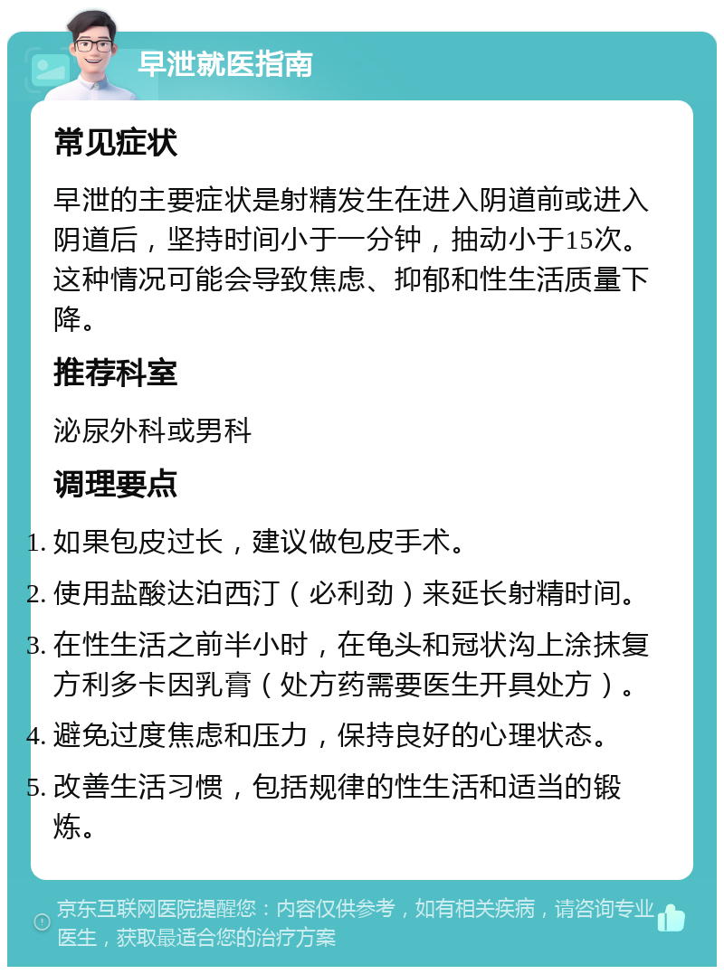 早泄就医指南 常见症状 早泄的主要症状是射精发生在进入阴道前或进入阴道后，坚持时间小于一分钟，抽动小于15次。这种情况可能会导致焦虑、抑郁和性生活质量下降。 推荐科室 泌尿外科或男科 调理要点 如果包皮过长，建议做包皮手术。 使用盐酸达泊西汀（必利劲）来延长射精时间。 在性生活之前半小时，在龟头和冠状沟上涂抹复方利多卡因乳膏（处方药需要医生开具处方）。 避免过度焦虑和压力，保持良好的心理状态。 改善生活习惯，包括规律的性生活和适当的锻炼。