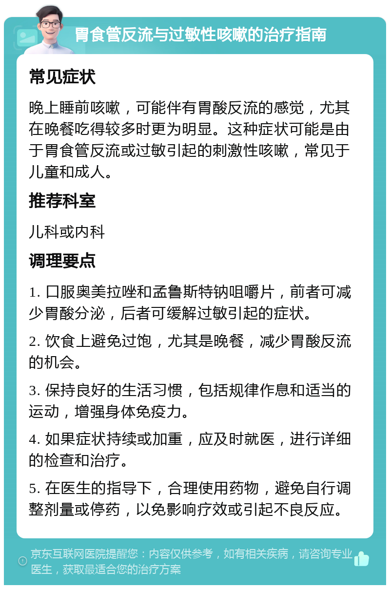 胃食管反流与过敏性咳嗽的治疗指南 常见症状 晚上睡前咳嗽，可能伴有胃酸反流的感觉，尤其在晚餐吃得较多时更为明显。这种症状可能是由于胃食管反流或过敏引起的刺激性咳嗽，常见于儿童和成人。 推荐科室 儿科或内科 调理要点 1. 口服奥美拉唑和孟鲁斯特钠咀嚼片，前者可减少胃酸分泌，后者可缓解过敏引起的症状。 2. 饮食上避免过饱，尤其是晚餐，减少胃酸反流的机会。 3. 保持良好的生活习惯，包括规律作息和适当的运动，增强身体免疫力。 4. 如果症状持续或加重，应及时就医，进行详细的检查和治疗。 5. 在医生的指导下，合理使用药物，避免自行调整剂量或停药，以免影响疗效或引起不良反应。