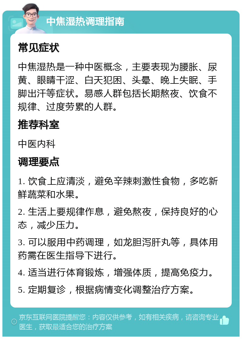 中焦湿热调理指南 常见症状 中焦湿热是一种中医概念，主要表现为腰胀、尿黄、眼睛干涩、白天犯困、头晕、晚上失眠、手脚出汗等症状。易感人群包括长期熬夜、饮食不规律、过度劳累的人群。 推荐科室 中医内科 调理要点 1. 饮食上应清淡，避免辛辣刺激性食物，多吃新鲜蔬菜和水果。 2. 生活上要规律作息，避免熬夜，保持良好的心态，减少压力。 3. 可以服用中药调理，如龙胆泻肝丸等，具体用药需在医生指导下进行。 4. 适当进行体育锻炼，增强体质，提高免疫力。 5. 定期复诊，根据病情变化调整治疗方案。