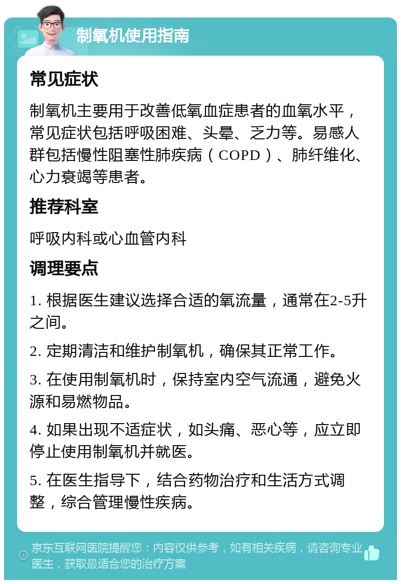 制氧机使用指南 常见症状 制氧机主要用于改善低氧血症患者的血氧水平，常见症状包括呼吸困难、头晕、乏力等。易感人群包括慢性阻塞性肺疾病（COPD）、肺纤维化、心力衰竭等患者。 推荐科室 呼吸内科或心血管内科 调理要点 1. 根据医生建议选择合适的氧流量，通常在2-5升之间。 2. 定期清洁和维护制氧机，确保其正常工作。 3. 在使用制氧机时，保持室内空气流通，避免火源和易燃物品。 4. 如果出现不适症状，如头痛、恶心等，应立即停止使用制氧机并就医。 5. 在医生指导下，结合药物治疗和生活方式调整，综合管理慢性疾病。