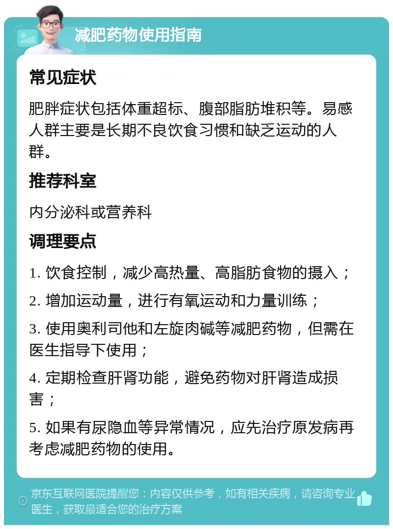 减肥药物使用指南 常见症状 肥胖症状包括体重超标、腹部脂肪堆积等。易感人群主要是长期不良饮食习惯和缺乏运动的人群。 推荐科室 内分泌科或营养科 调理要点 1. 饮食控制，减少高热量、高脂肪食物的摄入； 2. 增加运动量，进行有氧运动和力量训练； 3. 使用奥利司他和左旋肉碱等减肥药物，但需在医生指导下使用； 4. 定期检查肝肾功能，避免药物对肝肾造成损害； 5. 如果有尿隐血等异常情况，应先治疗原发病再考虑减肥药物的使用。